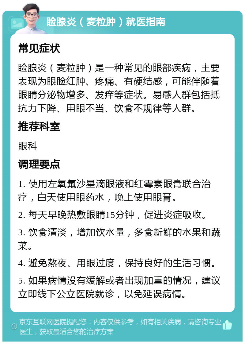 睑腺炎（麦粒肿）就医指南 常见症状 睑腺炎（麦粒肿）是一种常见的眼部疾病，主要表现为眼睑红肿、疼痛、有硬结感，可能伴随着眼睛分泌物增多、发痒等症状。易感人群包括抵抗力下降、用眼不当、饮食不规律等人群。 推荐科室 眼科 调理要点 1. 使用左氧氟沙星滴眼液和红霉素眼膏联合治疗，白天使用眼药水，晚上使用眼膏。 2. 每天早晚热敷眼睛15分钟，促进炎症吸收。 3. 饮食清淡，增加饮水量，多食新鲜的水果和蔬菜。 4. 避免熬夜、用眼过度，保持良好的生活习惯。 5. 如果病情没有缓解或者出现加重的情况，建议立即线下公立医院就诊，以免延误病情。