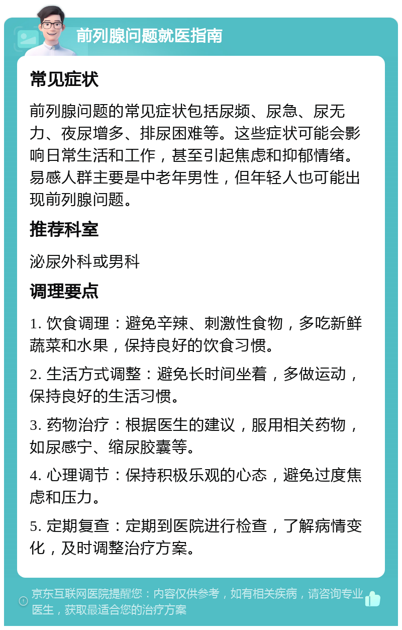 前列腺问题就医指南 常见症状 前列腺问题的常见症状包括尿频、尿急、尿无力、夜尿增多、排尿困难等。这些症状可能会影响日常生活和工作，甚至引起焦虑和抑郁情绪。易感人群主要是中老年男性，但年轻人也可能出现前列腺问题。 推荐科室 泌尿外科或男科 调理要点 1. 饮食调理：避免辛辣、刺激性食物，多吃新鲜蔬菜和水果，保持良好的饮食习惯。 2. 生活方式调整：避免长时间坐着，多做运动，保持良好的生活习惯。 3. 药物治疗：根据医生的建议，服用相关药物，如尿感宁、缩尿胶囊等。 4. 心理调节：保持积极乐观的心态，避免过度焦虑和压力。 5. 定期复查：定期到医院进行检查，了解病情变化，及时调整治疗方案。