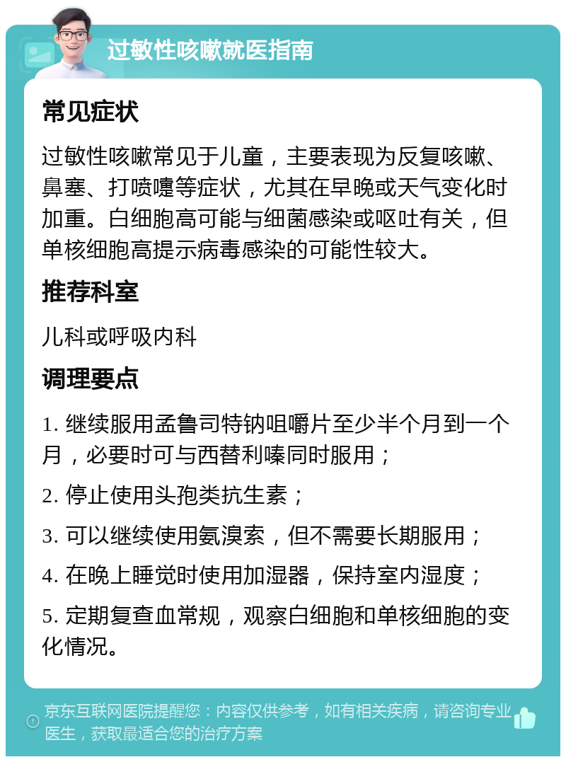 过敏性咳嗽就医指南 常见症状 过敏性咳嗽常见于儿童，主要表现为反复咳嗽、鼻塞、打喷嚏等症状，尤其在早晚或天气变化时加重。白细胞高可能与细菌感染或呕吐有关，但单核细胞高提示病毒感染的可能性较大。 推荐科室 儿科或呼吸内科 调理要点 1. 继续服用孟鲁司特钠咀嚼片至少半个月到一个月，必要时可与西替利嗪同时服用； 2. 停止使用头孢类抗生素； 3. 可以继续使用氨溴索，但不需要长期服用； 4. 在晚上睡觉时使用加湿器，保持室内湿度； 5. 定期复查血常规，观察白细胞和单核细胞的变化情况。