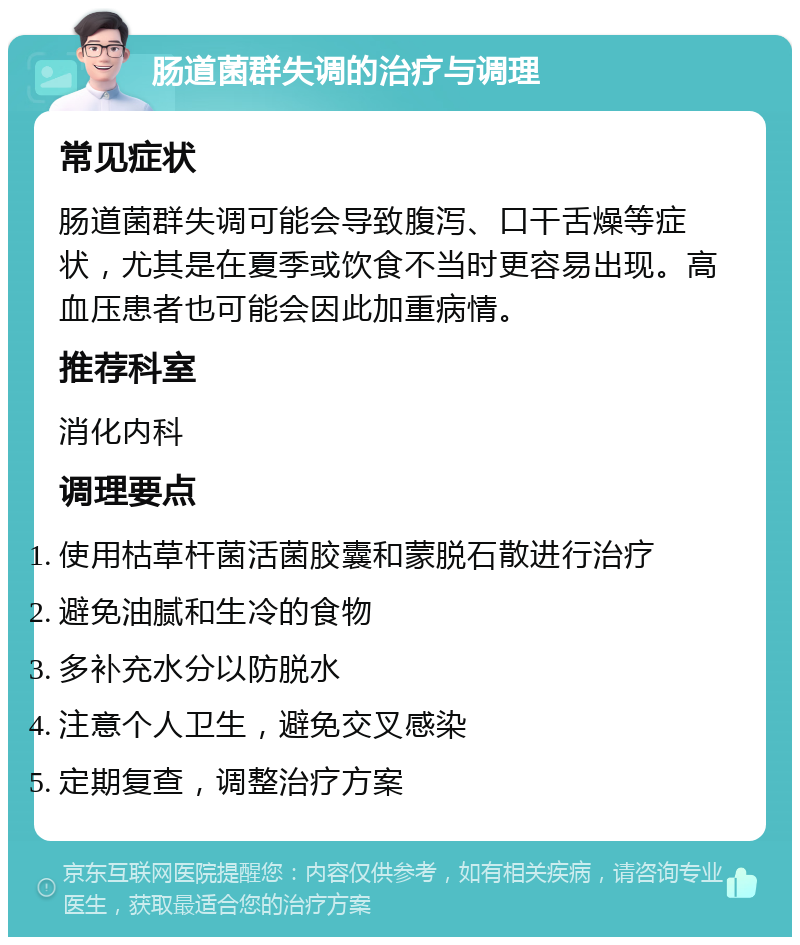 肠道菌群失调的治疗与调理 常见症状 肠道菌群失调可能会导致腹泻、口干舌燥等症状，尤其是在夏季或饮食不当时更容易出现。高血压患者也可能会因此加重病情。 推荐科室 消化内科 调理要点 使用枯草杆菌活菌胶囊和蒙脱石散进行治疗 避免油腻和生冷的食物 多补充水分以防脱水 注意个人卫生，避免交叉感染 定期复查，调整治疗方案