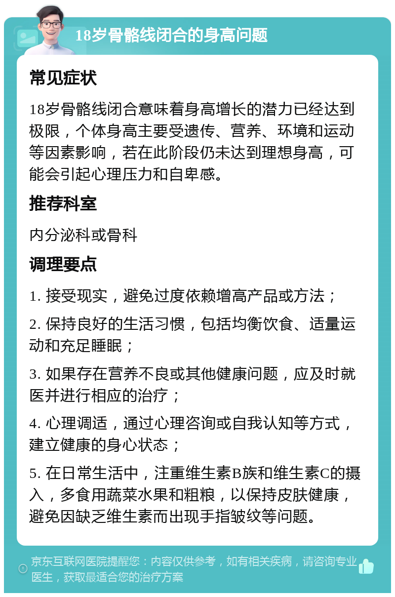 18岁骨骼线闭合的身高问题 常见症状 18岁骨骼线闭合意味着身高增长的潜力已经达到极限，个体身高主要受遗传、营养、环境和运动等因素影响，若在此阶段仍未达到理想身高，可能会引起心理压力和自卑感。 推荐科室 内分泌科或骨科 调理要点 1. 接受现实，避免过度依赖增高产品或方法； 2. 保持良好的生活习惯，包括均衡饮食、适量运动和充足睡眠； 3. 如果存在营养不良或其他健康问题，应及时就医并进行相应的治疗； 4. 心理调适，通过心理咨询或自我认知等方式，建立健康的身心状态； 5. 在日常生活中，注重维生素B族和维生素C的摄入，多食用蔬菜水果和粗粮，以保持皮肤健康，避免因缺乏维生素而出现手指皱纹等问题。