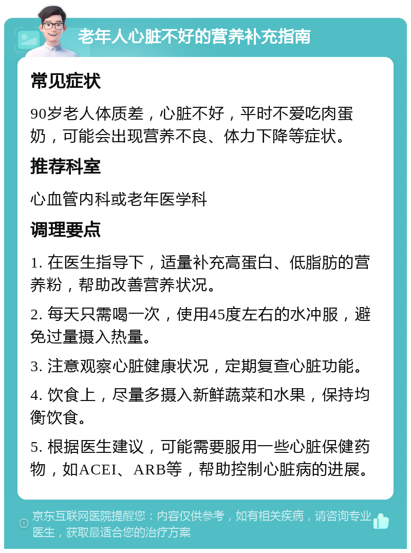 老年人心脏不好的营养补充指南 常见症状 90岁老人体质差，心脏不好，平时不爱吃肉蛋奶，可能会出现营养不良、体力下降等症状。 推荐科室 心血管内科或老年医学科 调理要点 1. 在医生指导下，适量补充高蛋白、低脂肪的营养粉，帮助改善营养状况。 2. 每天只需喝一次，使用45度左右的水冲服，避免过量摄入热量。 3. 注意观察心脏健康状况，定期复查心脏功能。 4. 饮食上，尽量多摄入新鲜蔬菜和水果，保持均衡饮食。 5. 根据医生建议，可能需要服用一些心脏保健药物，如ACEI、ARB等，帮助控制心脏病的进展。