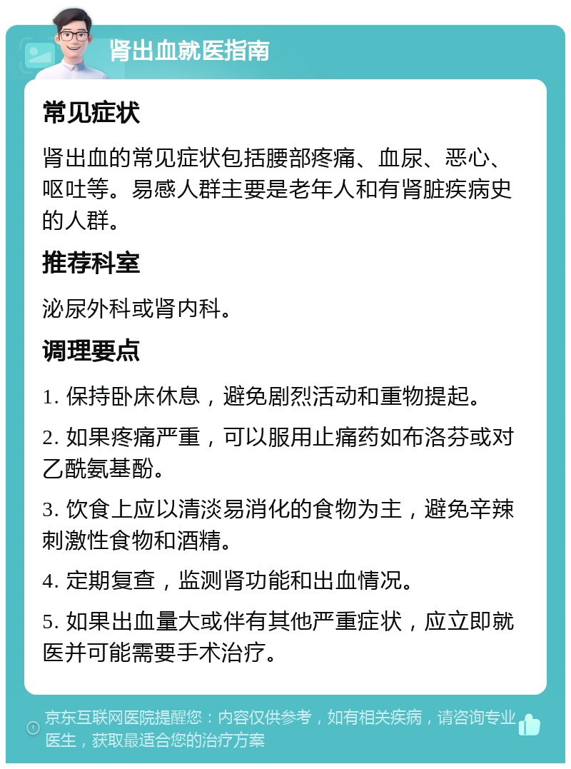 肾出血就医指南 常见症状 肾出血的常见症状包括腰部疼痛、血尿、恶心、呕吐等。易感人群主要是老年人和有肾脏疾病史的人群。 推荐科室 泌尿外科或肾内科。 调理要点 1. 保持卧床休息，避免剧烈活动和重物提起。 2. 如果疼痛严重，可以服用止痛药如布洛芬或对乙酰氨基酚。 3. 饮食上应以清淡易消化的食物为主，避免辛辣刺激性食物和酒精。 4. 定期复查，监测肾功能和出血情况。 5. 如果出血量大或伴有其他严重症状，应立即就医并可能需要手术治疗。