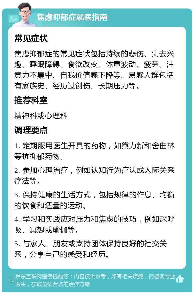 焦虑抑郁症就医指南 常见症状 焦虑抑郁症的常见症状包括持续的悲伤、失去兴趣、睡眠障碍、食欲改变、体重波动、疲劳、注意力不集中、自我价值感下降等。易感人群包括有家族史、经历过创伤、长期压力等。 推荐科室 精神科或心理科 调理要点 1. 定期服用医生开具的药物，如黛力新和舍曲林等抗抑郁药物。 2. 参加心理治疗，例如认知行为疗法或人际关系疗法等。 3. 保持健康的生活方式，包括规律的作息、均衡的饮食和适量的运动。 4. 学习和实践应对压力和焦虑的技巧，例如深呼吸、冥想或瑜伽等。 5. 与家人、朋友或支持团体保持良好的社交关系，分享自己的感受和经历。