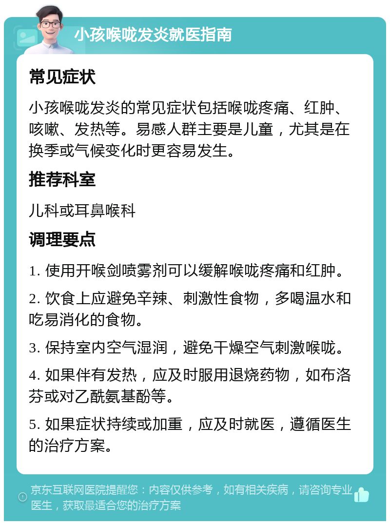 小孩喉咙发炎就医指南 常见症状 小孩喉咙发炎的常见症状包括喉咙疼痛、红肿、咳嗽、发热等。易感人群主要是儿童，尤其是在换季或气候变化时更容易发生。 推荐科室 儿科或耳鼻喉科 调理要点 1. 使用开喉剑喷雾剂可以缓解喉咙疼痛和红肿。 2. 饮食上应避免辛辣、刺激性食物，多喝温水和吃易消化的食物。 3. 保持室内空气湿润，避免干燥空气刺激喉咙。 4. 如果伴有发热，应及时服用退烧药物，如布洛芬或对乙酰氨基酚等。 5. 如果症状持续或加重，应及时就医，遵循医生的治疗方案。