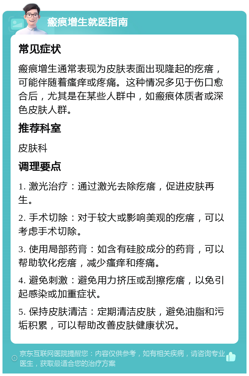 瘢痕增生就医指南 常见症状 瘢痕增生通常表现为皮肤表面出现隆起的疙瘩，可能伴随着瘙痒或疼痛。这种情况多见于伤口愈合后，尤其是在某些人群中，如瘢痕体质者或深色皮肤人群。 推荐科室 皮肤科 调理要点 1. 激光治疗：通过激光去除疙瘩，促进皮肤再生。 2. 手术切除：对于较大或影响美观的疙瘩，可以考虑手术切除。 3. 使用局部药膏：如含有硅胶成分的药膏，可以帮助软化疙瘩，减少瘙痒和疼痛。 4. 避免刺激：避免用力挤压或刮擦疙瘩，以免引起感染或加重症状。 5. 保持皮肤清洁：定期清洁皮肤，避免油脂和污垢积累，可以帮助改善皮肤健康状况。