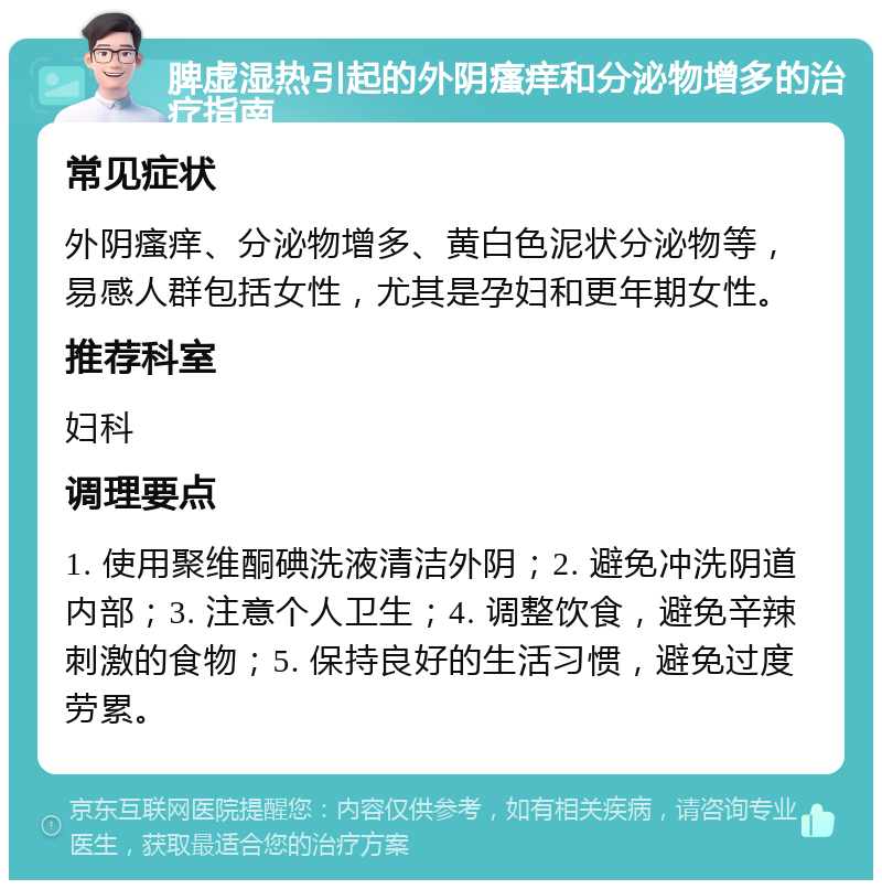 脾虚湿热引起的外阴瘙痒和分泌物增多的治疗指南 常见症状 外阴瘙痒、分泌物增多、黄白色泥状分泌物等，易感人群包括女性，尤其是孕妇和更年期女性。 推荐科室 妇科 调理要点 1. 使用聚维酮碘洗液清洁外阴；2. 避免冲洗阴道内部；3. 注意个人卫生；4. 调整饮食，避免辛辣刺激的食物；5. 保持良好的生活习惯，避免过度劳累。