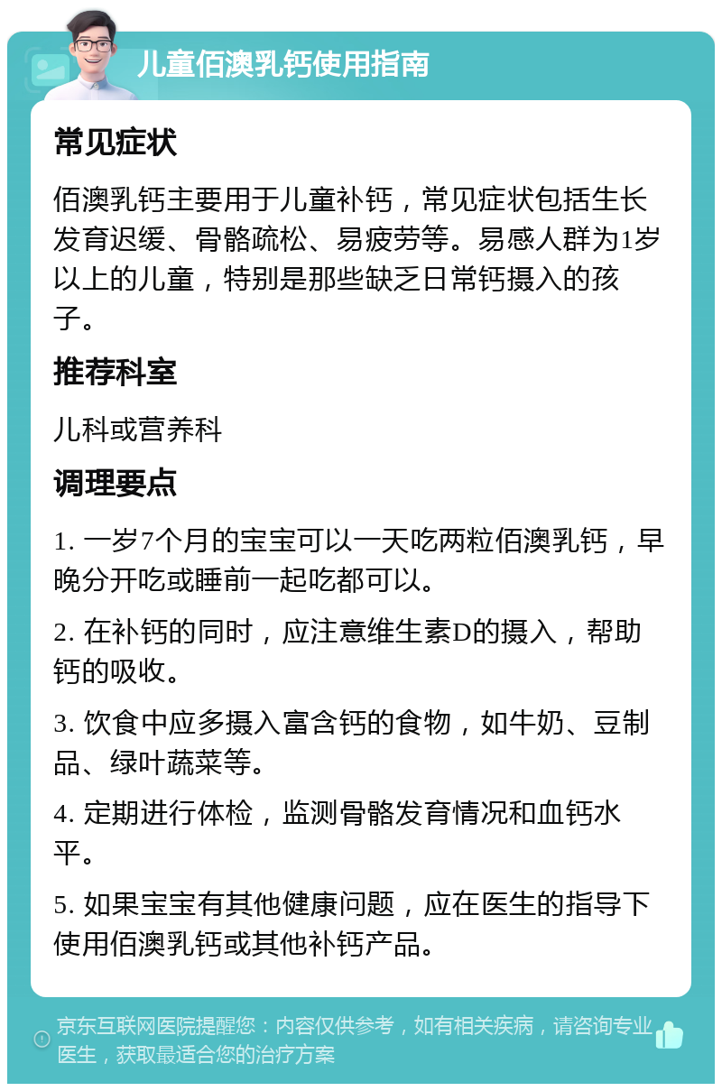 儿童佰澳乳钙使用指南 常见症状 佰澳乳钙主要用于儿童补钙，常见症状包括生长发育迟缓、骨骼疏松、易疲劳等。易感人群为1岁以上的儿童，特别是那些缺乏日常钙摄入的孩子。 推荐科室 儿科或营养科 调理要点 1. 一岁7个月的宝宝可以一天吃两粒佰澳乳钙，早晚分开吃或睡前一起吃都可以。 2. 在补钙的同时，应注意维生素D的摄入，帮助钙的吸收。 3. 饮食中应多摄入富含钙的食物，如牛奶、豆制品、绿叶蔬菜等。 4. 定期进行体检，监测骨骼发育情况和血钙水平。 5. 如果宝宝有其他健康问题，应在医生的指导下使用佰澳乳钙或其他补钙产品。