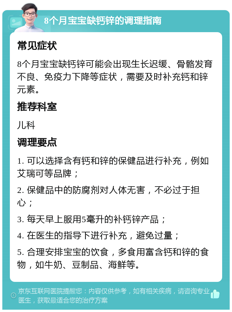 8个月宝宝缺钙锌的调理指南 常见症状 8个月宝宝缺钙锌可能会出现生长迟缓、骨骼发育不良、免疫力下降等症状，需要及时补充钙和锌元素。 推荐科室 儿科 调理要点 1. 可以选择含有钙和锌的保健品进行补充，例如艾瑞可等品牌； 2. 保健品中的防腐剂对人体无害，不必过于担心； 3. 每天早上服用5毫升的补钙锌产品； 4. 在医生的指导下进行补充，避免过量； 5. 合理安排宝宝的饮食，多食用富含钙和锌的食物，如牛奶、豆制品、海鲜等。