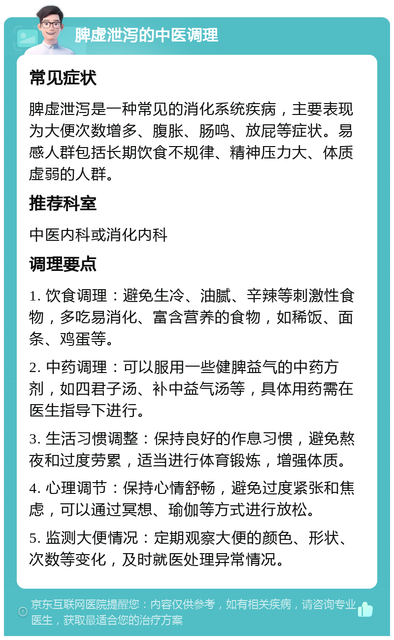 脾虚泄泻的中医调理 常见症状 脾虚泄泻是一种常见的消化系统疾病，主要表现为大便次数增多、腹胀、肠鸣、放屁等症状。易感人群包括长期饮食不规律、精神压力大、体质虚弱的人群。 推荐科室 中医内科或消化内科 调理要点 1. 饮食调理：避免生冷、油腻、辛辣等刺激性食物，多吃易消化、富含营养的食物，如稀饭、面条、鸡蛋等。 2. 中药调理：可以服用一些健脾益气的中药方剂，如四君子汤、补中益气汤等，具体用药需在医生指导下进行。 3. 生活习惯调整：保持良好的作息习惯，避免熬夜和过度劳累，适当进行体育锻炼，增强体质。 4. 心理调节：保持心情舒畅，避免过度紧张和焦虑，可以通过冥想、瑜伽等方式进行放松。 5. 监测大便情况：定期观察大便的颜色、形状、次数等变化，及时就医处理异常情况。