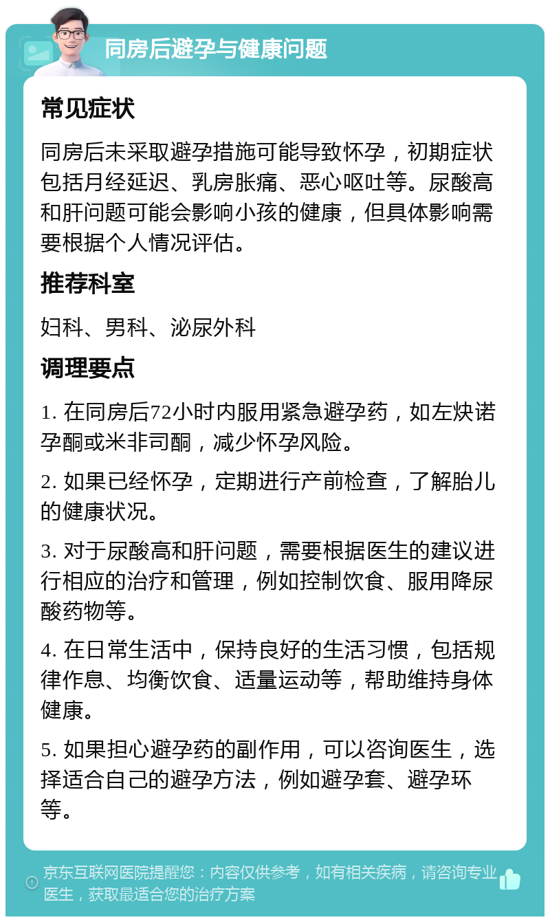 同房后避孕与健康问题 常见症状 同房后未采取避孕措施可能导致怀孕，初期症状包括月经延迟、乳房胀痛、恶心呕吐等。尿酸高和肝问题可能会影响小孩的健康，但具体影响需要根据个人情况评估。 推荐科室 妇科、男科、泌尿外科 调理要点 1. 在同房后72小时内服用紧急避孕药，如左炔诺孕酮或米非司酮，减少怀孕风险。 2. 如果已经怀孕，定期进行产前检查，了解胎儿的健康状况。 3. 对于尿酸高和肝问题，需要根据医生的建议进行相应的治疗和管理，例如控制饮食、服用降尿酸药物等。 4. 在日常生活中，保持良好的生活习惯，包括规律作息、均衡饮食、适量运动等，帮助维持身体健康。 5. 如果担心避孕药的副作用，可以咨询医生，选择适合自己的避孕方法，例如避孕套、避孕环等。