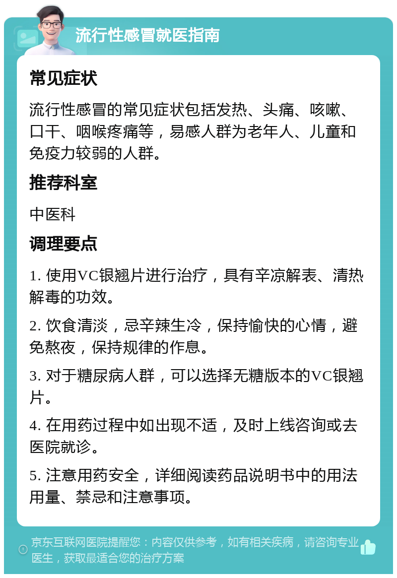 流行性感冒就医指南 常见症状 流行性感冒的常见症状包括发热、头痛、咳嗽、口干、咽喉疼痛等，易感人群为老年人、儿童和免疫力较弱的人群。 推荐科室 中医科 调理要点 1. 使用VC银翘片进行治疗，具有辛凉解表、清热解毒的功效。 2. 饮食清淡，忌辛辣生冷，保持愉快的心情，避免熬夜，保持规律的作息。 3. 对于糖尿病人群，可以选择无糖版本的VC银翘片。 4. 在用药过程中如出现不适，及时上线咨询或去医院就诊。 5. 注意用药安全，详细阅读药品说明书中的用法用量、禁忌和注意事项。