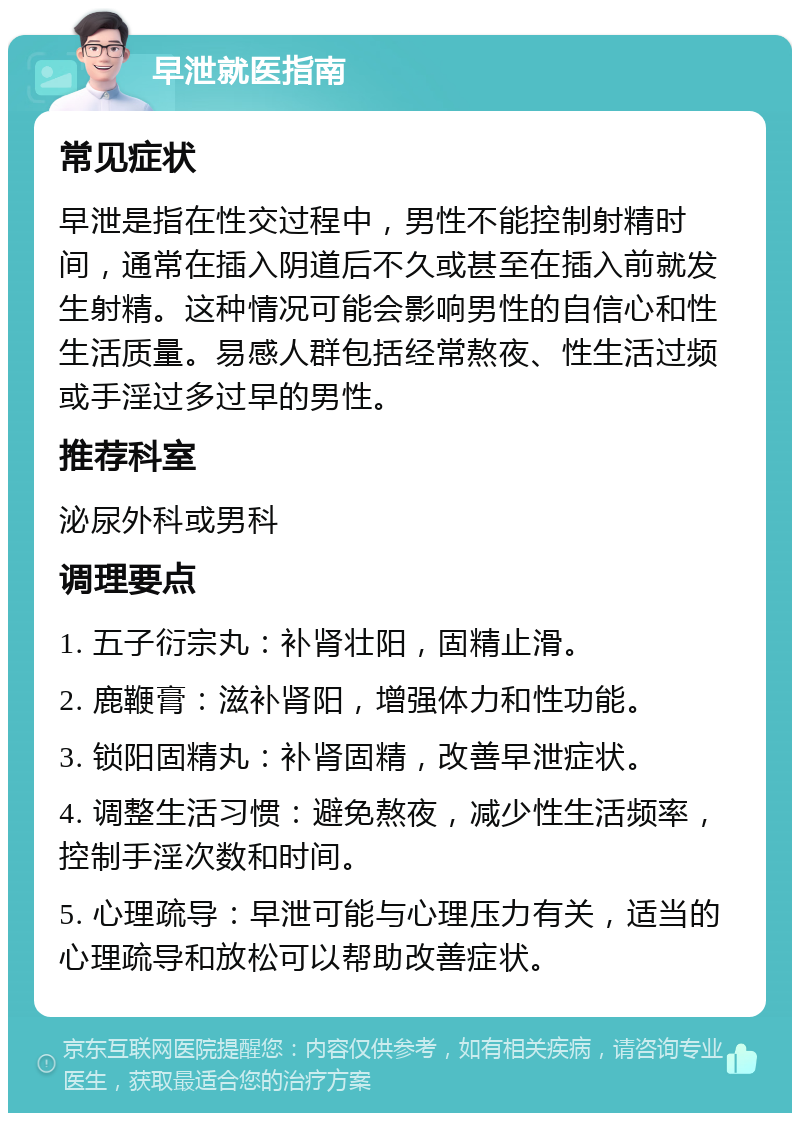 早泄就医指南 常见症状 早泄是指在性交过程中，男性不能控制射精时间，通常在插入阴道后不久或甚至在插入前就发生射精。这种情况可能会影响男性的自信心和性生活质量。易感人群包括经常熬夜、性生活过频或手淫过多过早的男性。 推荐科室 泌尿外科或男科 调理要点 1. 五子衍宗丸：补肾壮阳，固精止滑。 2. 鹿鞭膏：滋补肾阳，增强体力和性功能。 3. 锁阳固精丸：补肾固精，改善早泄症状。 4. 调整生活习惯：避免熬夜，减少性生活频率，控制手淫次数和时间。 5. 心理疏导：早泄可能与心理压力有关，适当的心理疏导和放松可以帮助改善症状。