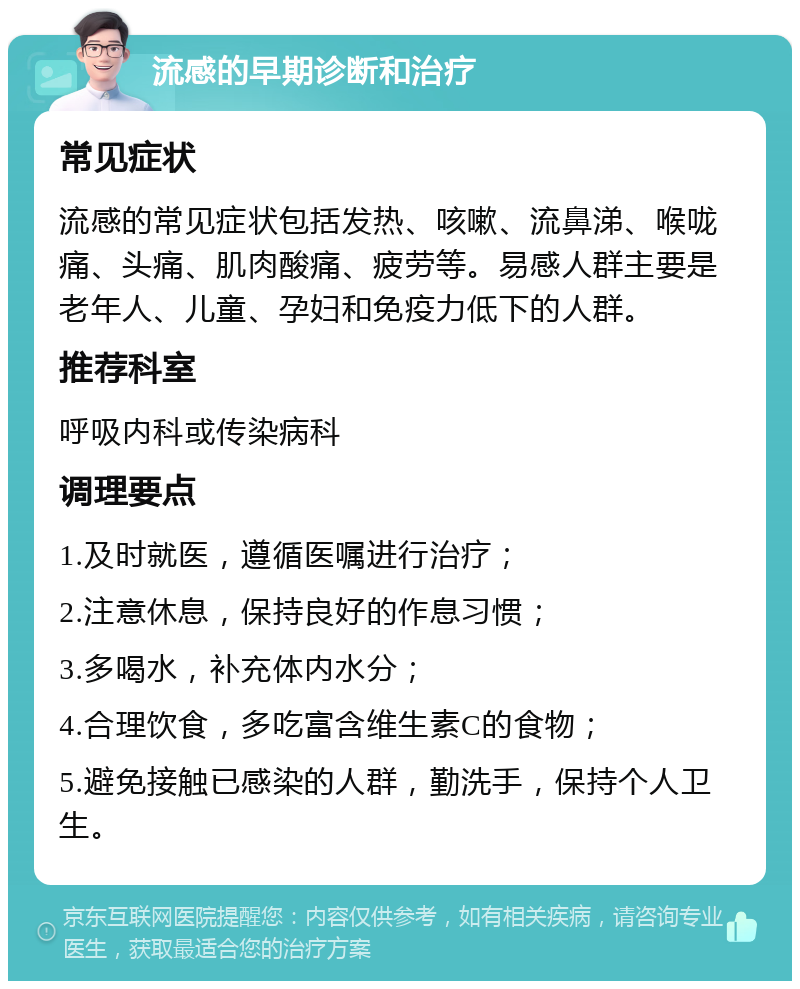 流感的早期诊断和治疗 常见症状 流感的常见症状包括发热、咳嗽、流鼻涕、喉咙痛、头痛、肌肉酸痛、疲劳等。易感人群主要是老年人、儿童、孕妇和免疫力低下的人群。 推荐科室 呼吸内科或传染病科 调理要点 1.及时就医，遵循医嘱进行治疗； 2.注意休息，保持良好的作息习惯； 3.多喝水，补充体内水分； 4.合理饮食，多吃富含维生素C的食物； 5.避免接触已感染的人群，勤洗手，保持个人卫生。