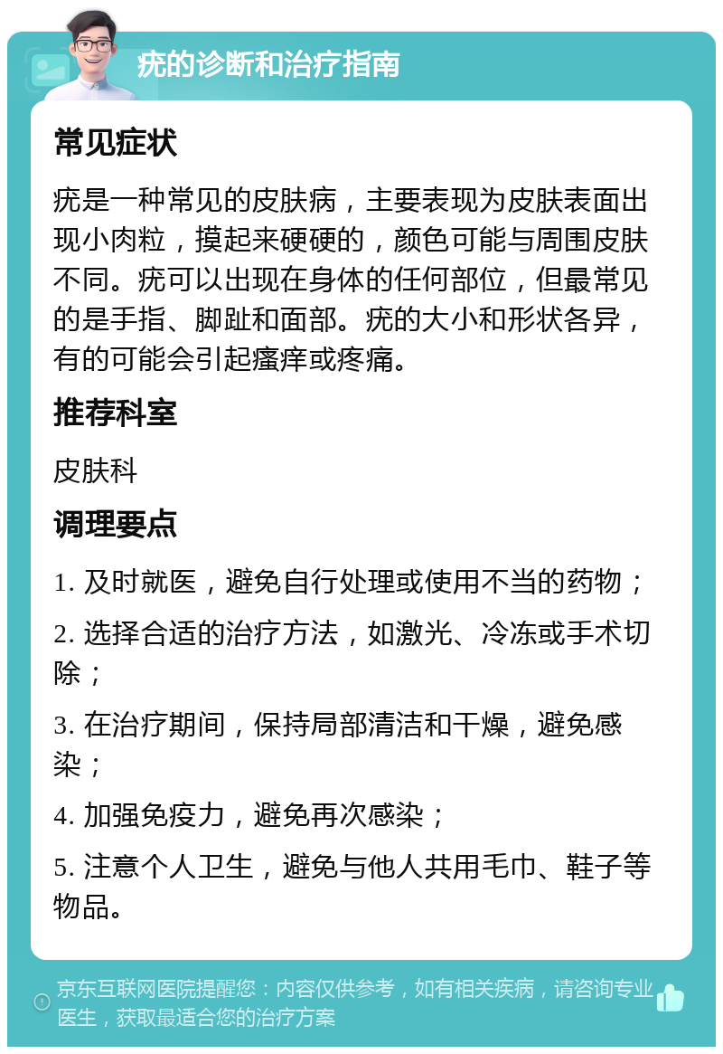 疣的诊断和治疗指南 常见症状 疣是一种常见的皮肤病，主要表现为皮肤表面出现小肉粒，摸起来硬硬的，颜色可能与周围皮肤不同。疣可以出现在身体的任何部位，但最常见的是手指、脚趾和面部。疣的大小和形状各异，有的可能会引起瘙痒或疼痛。 推荐科室 皮肤科 调理要点 1. 及时就医，避免自行处理或使用不当的药物； 2. 选择合适的治疗方法，如激光、冷冻或手术切除； 3. 在治疗期间，保持局部清洁和干燥，避免感染； 4. 加强免疫力，避免再次感染； 5. 注意个人卫生，避免与他人共用毛巾、鞋子等物品。