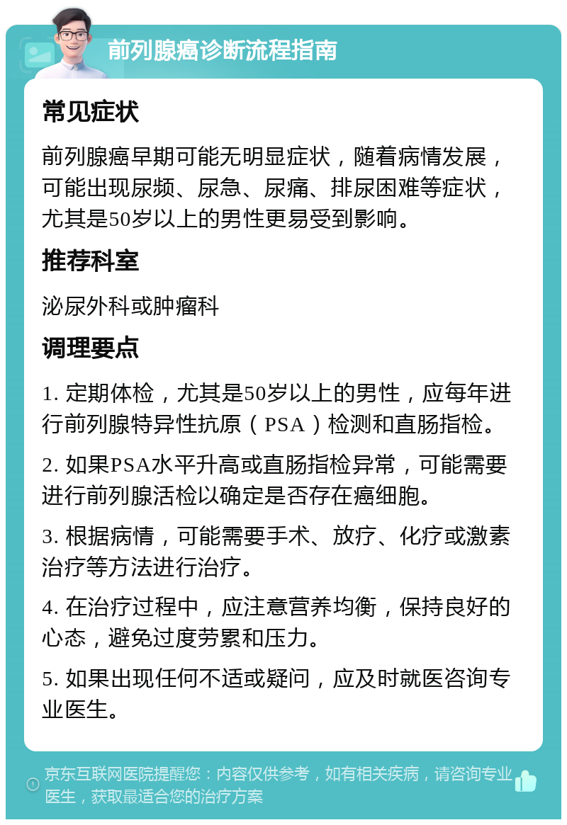 前列腺癌诊断流程指南 常见症状 前列腺癌早期可能无明显症状，随着病情发展，可能出现尿频、尿急、尿痛、排尿困难等症状，尤其是50岁以上的男性更易受到影响。 推荐科室 泌尿外科或肿瘤科 调理要点 1. 定期体检，尤其是50岁以上的男性，应每年进行前列腺特异性抗原（PSA）检测和直肠指检。 2. 如果PSA水平升高或直肠指检异常，可能需要进行前列腺活检以确定是否存在癌细胞。 3. 根据病情，可能需要手术、放疗、化疗或激素治疗等方法进行治疗。 4. 在治疗过程中，应注意营养均衡，保持良好的心态，避免过度劳累和压力。 5. 如果出现任何不适或疑问，应及时就医咨询专业医生。