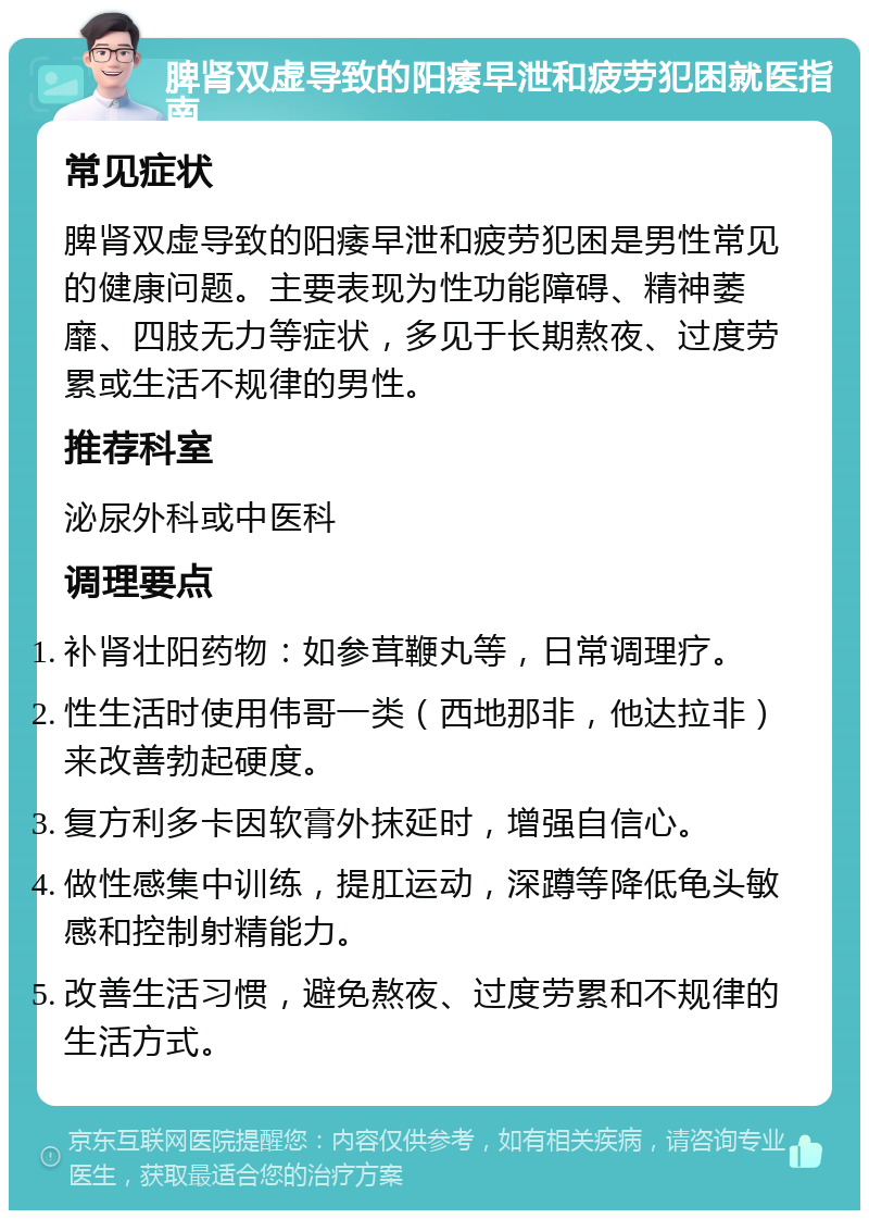 脾肾双虚导致的阳痿早泄和疲劳犯困就医指南 常见症状 脾肾双虚导致的阳痿早泄和疲劳犯困是男性常见的健康问题。主要表现为性功能障碍、精神萎靡、四肢无力等症状，多见于长期熬夜、过度劳累或生活不规律的男性。 推荐科室 泌尿外科或中医科 调理要点 补肾壮阳药物：如参茸鞭丸等，日常调理疗。 性生活时使用伟哥一类（西地那非，他达拉非）来改善勃起硬度。 复方利多卡因软膏外抹延时，增强自信心。 做性感集中训练，提肛运动，深蹲等降低龟头敏感和控制射精能力。 改善生活习惯，避免熬夜、过度劳累和不规律的生活方式。