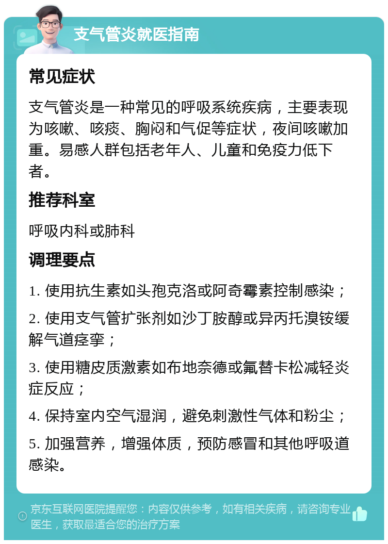 支气管炎就医指南 常见症状 支气管炎是一种常见的呼吸系统疾病，主要表现为咳嗽、咳痰、胸闷和气促等症状，夜间咳嗽加重。易感人群包括老年人、儿童和免疫力低下者。 推荐科室 呼吸内科或肺科 调理要点 1. 使用抗生素如头孢克洛或阿奇霉素控制感染； 2. 使用支气管扩张剂如沙丁胺醇或异丙托溴铵缓解气道痉挛； 3. 使用糖皮质激素如布地奈德或氟替卡松减轻炎症反应； 4. 保持室内空气湿润，避免刺激性气体和粉尘； 5. 加强营养，增强体质，预防感冒和其他呼吸道感染。