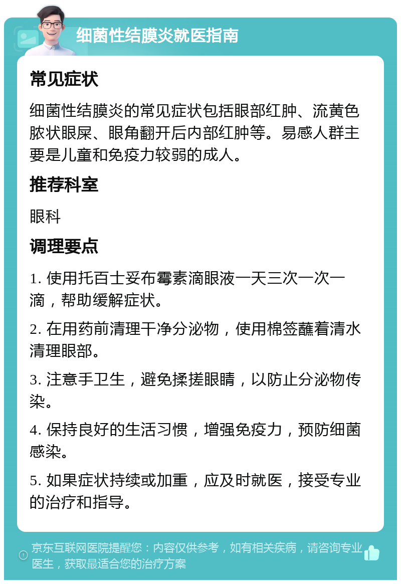 细菌性结膜炎就医指南 常见症状 细菌性结膜炎的常见症状包括眼部红肿、流黄色脓状眼屎、眼角翻开后内部红肿等。易感人群主要是儿童和免疫力较弱的成人。 推荐科室 眼科 调理要点 1. 使用托百士妥布霉素滴眼液一天三次一次一滴，帮助缓解症状。 2. 在用药前清理干净分泌物，使用棉签蘸着清水清理眼部。 3. 注意手卫生，避免揉搓眼睛，以防止分泌物传染。 4. 保持良好的生活习惯，增强免疫力，预防细菌感染。 5. 如果症状持续或加重，应及时就医，接受专业的治疗和指导。