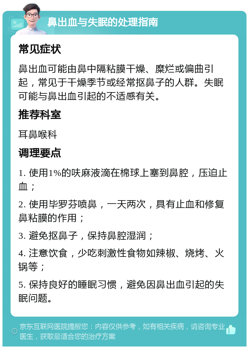 鼻出血与失眠的处理指南 常见症状 鼻出血可能由鼻中隔粘膜干燥、糜烂或偏曲引起，常见于干燥季节或经常抠鼻子的人群。失眠可能与鼻出血引起的不适感有关。 推荐科室 耳鼻喉科 调理要点 1. 使用1%的呋麻液滴在棉球上塞到鼻腔，压迫止血； 2. 使用毕罗芬喷鼻，一天两次，具有止血和修复鼻粘膜的作用； 3. 避免抠鼻子，保持鼻腔湿润； 4. 注意饮食，少吃刺激性食物如辣椒、烧烤、火锅等； 5. 保持良好的睡眠习惯，避免因鼻出血引起的失眠问题。