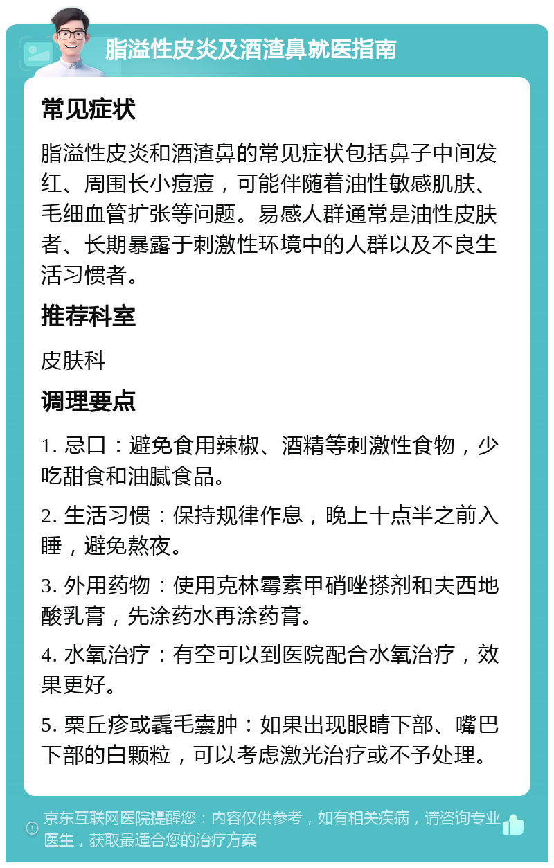 脂溢性皮炎及酒渣鼻就医指南 常见症状 脂溢性皮炎和酒渣鼻的常见症状包括鼻子中间发红、周围长小痘痘，可能伴随着油性敏感肌肤、毛细血管扩张等问题。易感人群通常是油性皮肤者、长期暴露于刺激性环境中的人群以及不良生活习惯者。 推荐科室 皮肤科 调理要点 1. 忌口：避免食用辣椒、酒精等刺激性食物，少吃甜食和油腻食品。 2. 生活习惯：保持规律作息，晚上十点半之前入睡，避免熬夜。 3. 外用药物：使用克林霉素甲硝唑搽剂和夫西地酸乳膏，先涂药水再涂药膏。 4. 水氧治疗：有空可以到医院配合水氧治疗，效果更好。 5. 粟丘疹或毳毛囊肿：如果出现眼睛下部、嘴巴下部的白颗粒，可以考虑激光治疗或不予处理。