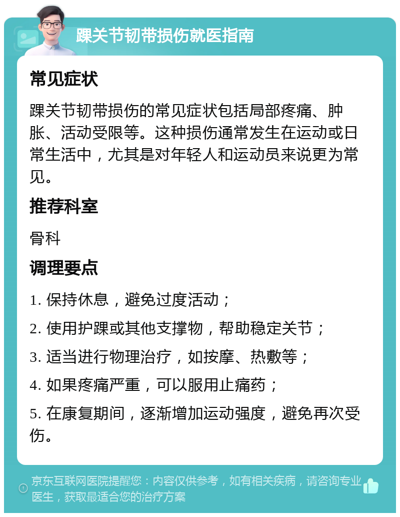 踝关节韧带损伤就医指南 常见症状 踝关节韧带损伤的常见症状包括局部疼痛、肿胀、活动受限等。这种损伤通常发生在运动或日常生活中，尤其是对年轻人和运动员来说更为常见。 推荐科室 骨科 调理要点 1. 保持休息，避免过度活动； 2. 使用护踝或其他支撑物，帮助稳定关节； 3. 适当进行物理治疗，如按摩、热敷等； 4. 如果疼痛严重，可以服用止痛药； 5. 在康复期间，逐渐增加运动强度，避免再次受伤。