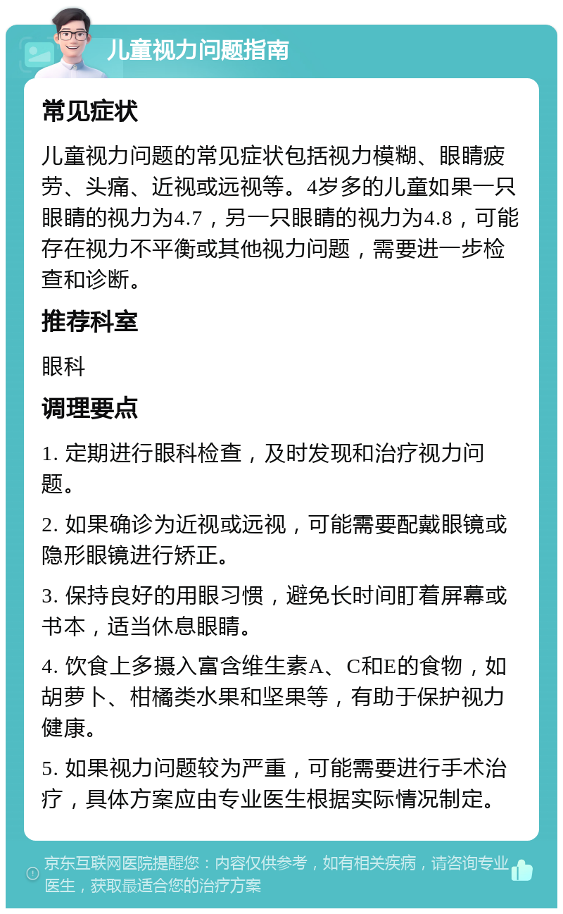 儿童视力问题指南 常见症状 儿童视力问题的常见症状包括视力模糊、眼睛疲劳、头痛、近视或远视等。4岁多的儿童如果一只眼睛的视力为4.7，另一只眼睛的视力为4.8，可能存在视力不平衡或其他视力问题，需要进一步检查和诊断。 推荐科室 眼科 调理要点 1. 定期进行眼科检查，及时发现和治疗视力问题。 2. 如果确诊为近视或远视，可能需要配戴眼镜或隐形眼镜进行矫正。 3. 保持良好的用眼习惯，避免长时间盯着屏幕或书本，适当休息眼睛。 4. 饮食上多摄入富含维生素A、C和E的食物，如胡萝卜、柑橘类水果和坚果等，有助于保护视力健康。 5. 如果视力问题较为严重，可能需要进行手术治疗，具体方案应由专业医生根据实际情况制定。