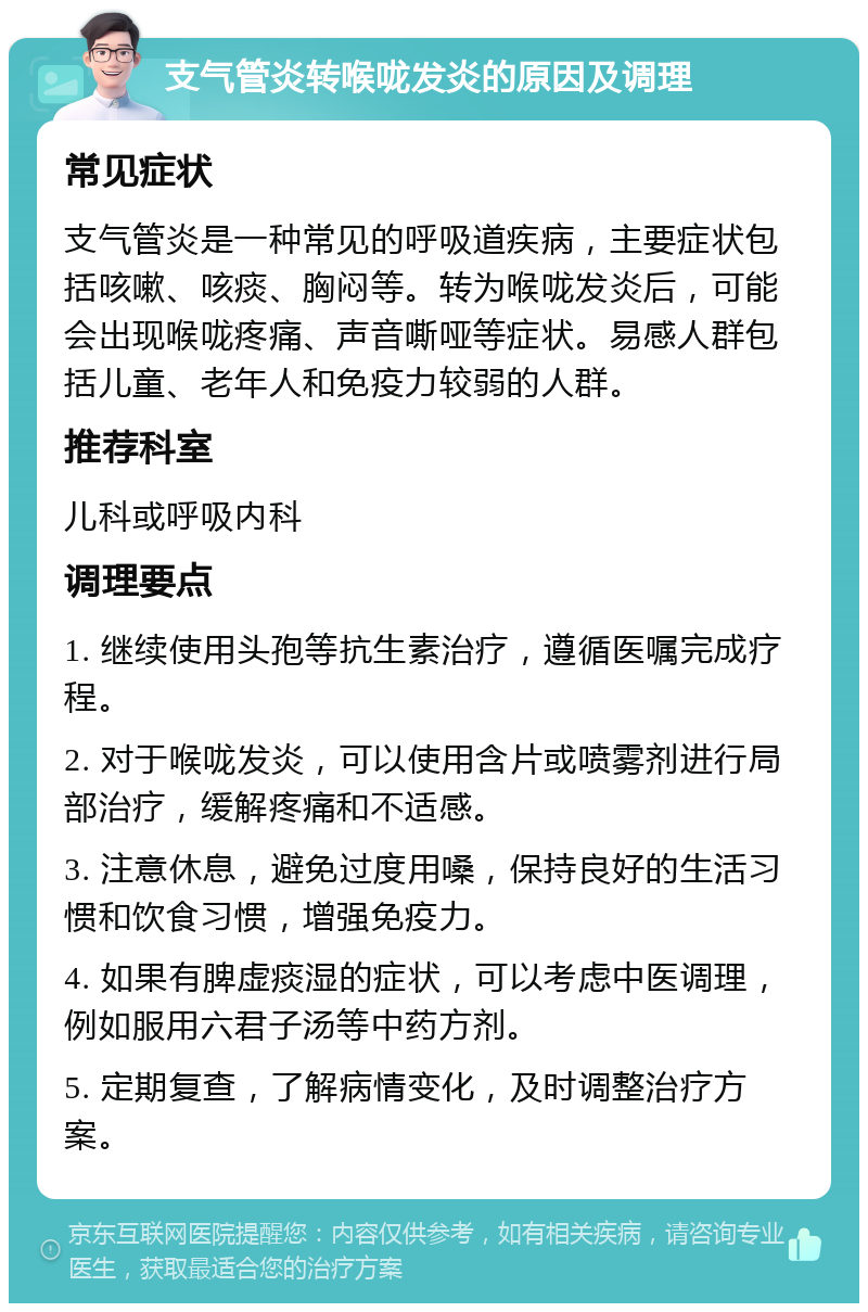 支气管炎转喉咙发炎的原因及调理 常见症状 支气管炎是一种常见的呼吸道疾病，主要症状包括咳嗽、咳痰、胸闷等。转为喉咙发炎后，可能会出现喉咙疼痛、声音嘶哑等症状。易感人群包括儿童、老年人和免疫力较弱的人群。 推荐科室 儿科或呼吸内科 调理要点 1. 继续使用头孢等抗生素治疗，遵循医嘱完成疗程。 2. 对于喉咙发炎，可以使用含片或喷雾剂进行局部治疗，缓解疼痛和不适感。 3. 注意休息，避免过度用嗓，保持良好的生活习惯和饮食习惯，增强免疫力。 4. 如果有脾虚痰湿的症状，可以考虑中医调理，例如服用六君子汤等中药方剂。 5. 定期复查，了解病情变化，及时调整治疗方案。