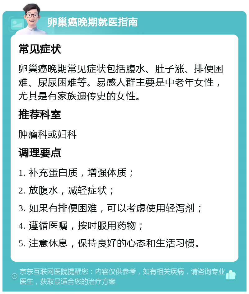 卵巢癌晚期就医指南 常见症状 卵巢癌晚期常见症状包括腹水、肚子涨、排便困难、尿尿困难等。易感人群主要是中老年女性，尤其是有家族遗传史的女性。 推荐科室 肿瘤科或妇科 调理要点 1. 补充蛋白质，增强体质； 2. 放腹水，减轻症状； 3. 如果有排便困难，可以考虑使用轻泻剂； 4. 遵循医嘱，按时服用药物； 5. 注意休息，保持良好的心态和生活习惯。