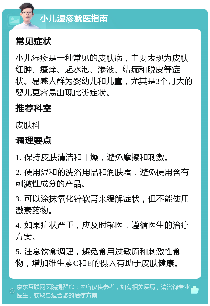 小儿湿疹就医指南 常见症状 小儿湿疹是一种常见的皮肤病，主要表现为皮肤红肿、瘙痒、起水泡、渗液、结痂和脱皮等症状。易感人群为婴幼儿和儿童，尤其是3个月大的婴儿更容易出现此类症状。 推荐科室 皮肤科 调理要点 1. 保持皮肤清洁和干燥，避免摩擦和刺激。 2. 使用温和的洗浴用品和润肤霜，避免使用含有刺激性成分的产品。 3. 可以涂抹氧化锌软膏来缓解症状，但不能使用激素药物。 4. 如果症状严重，应及时就医，遵循医生的治疗方案。 5. 注意饮食调理，避免食用过敏原和刺激性食物，增加维生素C和E的摄入有助于皮肤健康。