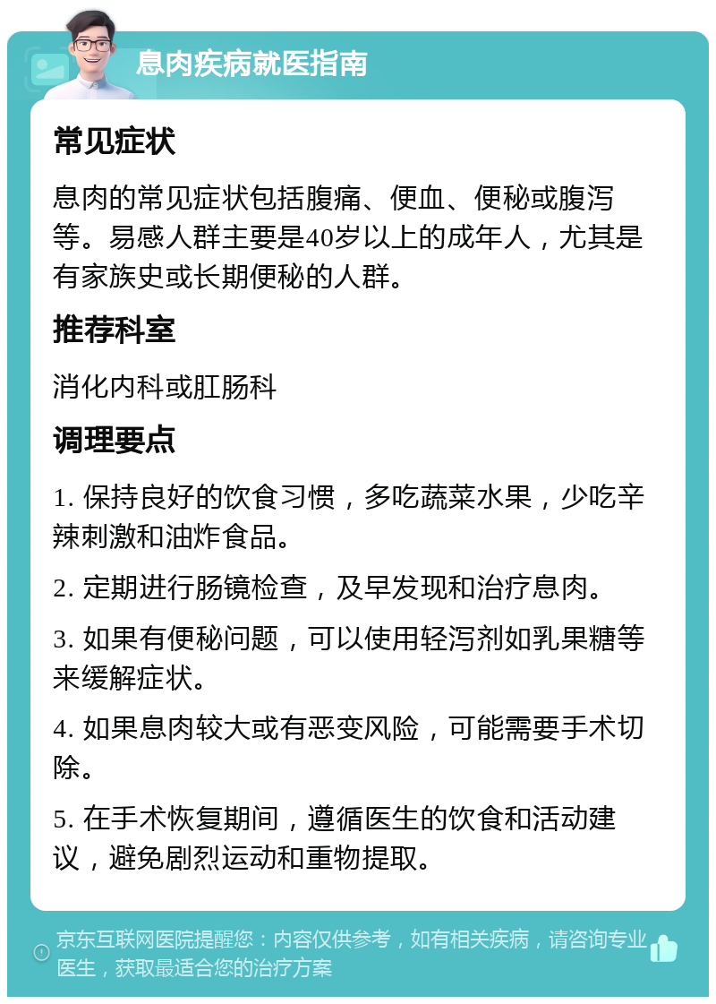 息肉疾病就医指南 常见症状 息肉的常见症状包括腹痛、便血、便秘或腹泻等。易感人群主要是40岁以上的成年人，尤其是有家族史或长期便秘的人群。 推荐科室 消化内科或肛肠科 调理要点 1. 保持良好的饮食习惯，多吃蔬菜水果，少吃辛辣刺激和油炸食品。 2. 定期进行肠镜检查，及早发现和治疗息肉。 3. 如果有便秘问题，可以使用轻泻剂如乳果糖等来缓解症状。 4. 如果息肉较大或有恶变风险，可能需要手术切除。 5. 在手术恢复期间，遵循医生的饮食和活动建议，避免剧烈运动和重物提取。