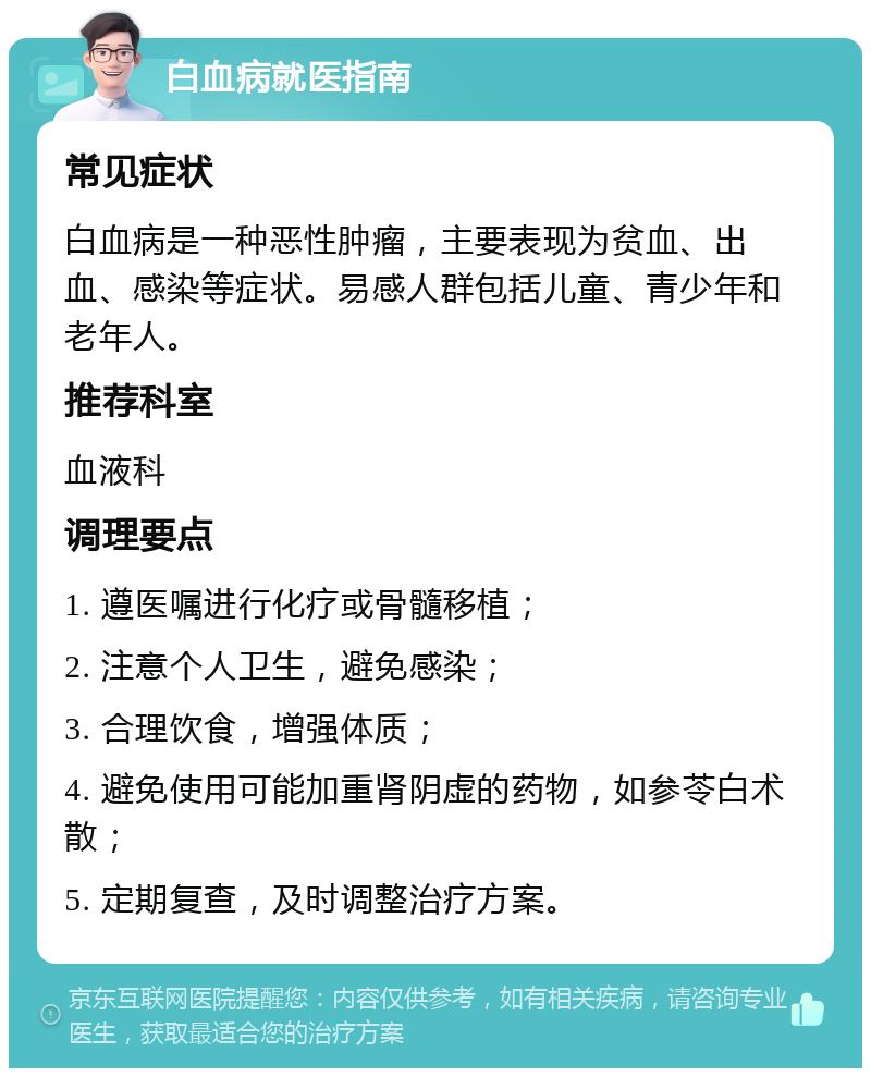 白血病就医指南 常见症状 白血病是一种恶性肿瘤，主要表现为贫血、出血、感染等症状。易感人群包括儿童、青少年和老年人。 推荐科室 血液科 调理要点 1. 遵医嘱进行化疗或骨髓移植； 2. 注意个人卫生，避免感染； 3. 合理饮食，增强体质； 4. 避免使用可能加重肾阴虚的药物，如参苓白术散； 5. 定期复查，及时调整治疗方案。