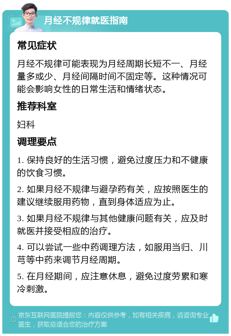 月经不规律就医指南 常见症状 月经不规律可能表现为月经周期长短不一、月经量多或少、月经间隔时间不固定等。这种情况可能会影响女性的日常生活和情绪状态。 推荐科室 妇科 调理要点 1. 保持良好的生活习惯，避免过度压力和不健康的饮食习惯。 2. 如果月经不规律与避孕药有关，应按照医生的建议继续服用药物，直到身体适应为止。 3. 如果月经不规律与其他健康问题有关，应及时就医并接受相应的治疗。 4. 可以尝试一些中药调理方法，如服用当归、川芎等中药来调节月经周期。 5. 在月经期间，应注意休息，避免过度劳累和寒冷刺激。