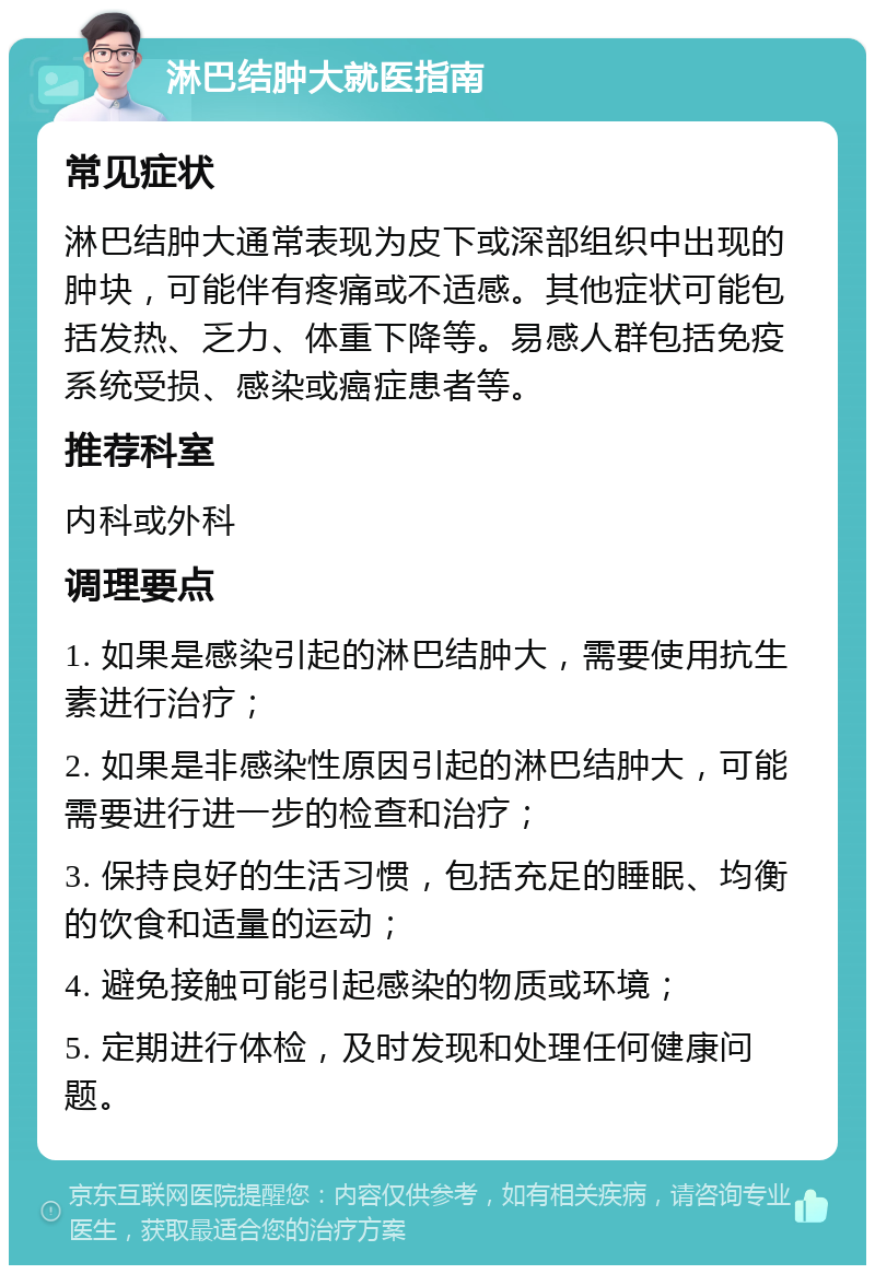 淋巴结肿大就医指南 常见症状 淋巴结肿大通常表现为皮下或深部组织中出现的肿块，可能伴有疼痛或不适感。其他症状可能包括发热、乏力、体重下降等。易感人群包括免疫系统受损、感染或癌症患者等。 推荐科室 内科或外科 调理要点 1. 如果是感染引起的淋巴结肿大，需要使用抗生素进行治疗； 2. 如果是非感染性原因引起的淋巴结肿大，可能需要进行进一步的检查和治疗； 3. 保持良好的生活习惯，包括充足的睡眠、均衡的饮食和适量的运动； 4. 避免接触可能引起感染的物质或环境； 5. 定期进行体检，及时发现和处理任何健康问题。