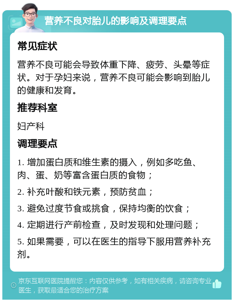 营养不良对胎儿的影响及调理要点 常见症状 营养不良可能会导致体重下降、疲劳、头晕等症状。对于孕妇来说，营养不良可能会影响到胎儿的健康和发育。 推荐科室 妇产科 调理要点 1. 增加蛋白质和维生素的摄入，例如多吃鱼、肉、蛋、奶等富含蛋白质的食物； 2. 补充叶酸和铁元素，预防贫血； 3. 避免过度节食或挑食，保持均衡的饮食； 4. 定期进行产前检查，及时发现和处理问题； 5. 如果需要，可以在医生的指导下服用营养补充剂。