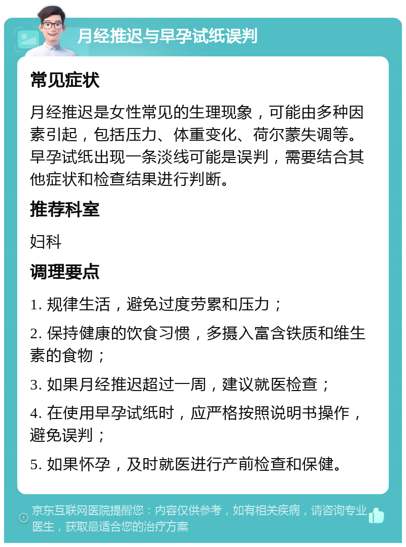 月经推迟与早孕试纸误判 常见症状 月经推迟是女性常见的生理现象，可能由多种因素引起，包括压力、体重变化、荷尔蒙失调等。早孕试纸出现一条淡线可能是误判，需要结合其他症状和检查结果进行判断。 推荐科室 妇科 调理要点 1. 规律生活，避免过度劳累和压力； 2. 保持健康的饮食习惯，多摄入富含铁质和维生素的食物； 3. 如果月经推迟超过一周，建议就医检查； 4. 在使用早孕试纸时，应严格按照说明书操作，避免误判； 5. 如果怀孕，及时就医进行产前检查和保健。