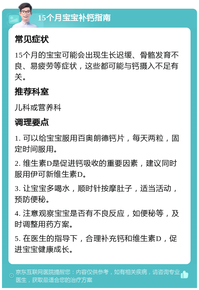 15个月宝宝补钙指南 常见症状 15个月的宝宝可能会出现生长迟缓、骨骼发育不良、易疲劳等症状，这些都可能与钙摄入不足有关。 推荐科室 儿科或营养科 调理要点 1. 可以给宝宝服用百奥朗德钙片，每天两粒，固定时间服用。 2. 维生素D是促进钙吸收的重要因素，建议同时服用伊可新维生素D。 3. 让宝宝多喝水，顺时针按摩肚子，适当活动，预防便秘。 4. 注意观察宝宝是否有不良反应，如便秘等，及时调整用药方案。 5. 在医生的指导下，合理补充钙和维生素D，促进宝宝健康成长。