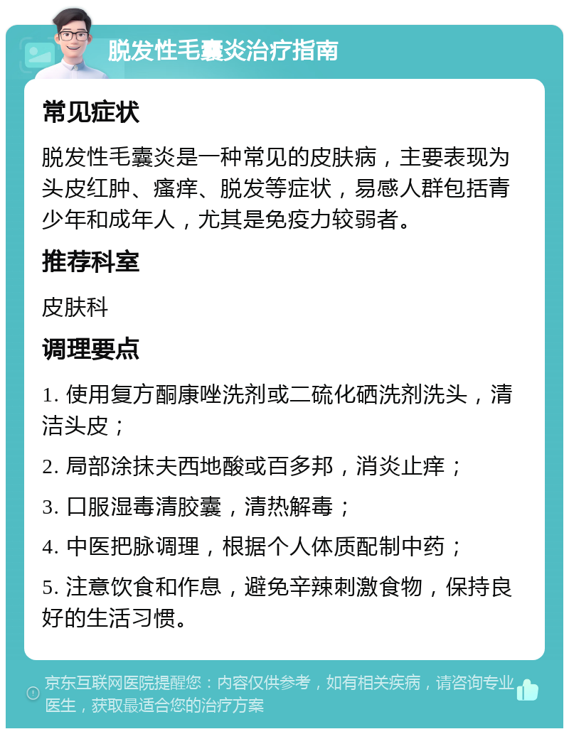 脱发性毛囊炎治疗指南 常见症状 脱发性毛囊炎是一种常见的皮肤病，主要表现为头皮红肿、瘙痒、脱发等症状，易感人群包括青少年和成年人，尤其是免疫力较弱者。 推荐科室 皮肤科 调理要点 1. 使用复方酮康唑洗剂或二硫化硒洗剂洗头，清洁头皮； 2. 局部涂抹夫西地酸或百多邦，消炎止痒； 3. 口服湿毒清胶囊，清热解毒； 4. 中医把脉调理，根据个人体质配制中药； 5. 注意饮食和作息，避免辛辣刺激食物，保持良好的生活习惯。