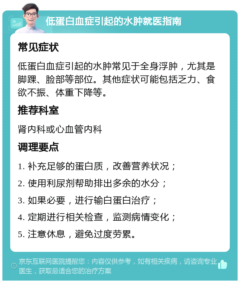 低蛋白血症引起的水肿就医指南 常见症状 低蛋白血症引起的水肿常见于全身浮肿，尤其是脚踝、脸部等部位。其他症状可能包括乏力、食欲不振、体重下降等。 推荐科室 肾内科或心血管内科 调理要点 1. 补充足够的蛋白质，改善营养状况； 2. 使用利尿剂帮助排出多余的水分； 3. 如果必要，进行输白蛋白治疗； 4. 定期进行相关检查，监测病情变化； 5. 注意休息，避免过度劳累。