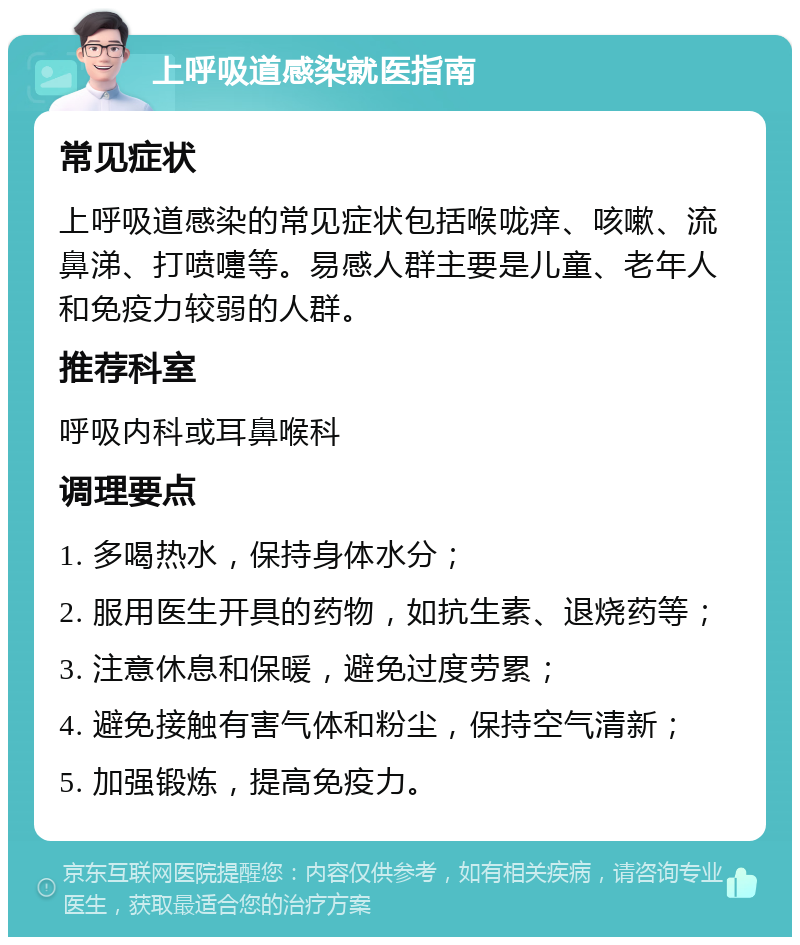 上呼吸道感染就医指南 常见症状 上呼吸道感染的常见症状包括喉咙痒、咳嗽、流鼻涕、打喷嚏等。易感人群主要是儿童、老年人和免疫力较弱的人群。 推荐科室 呼吸内科或耳鼻喉科 调理要点 1. 多喝热水，保持身体水分； 2. 服用医生开具的药物，如抗生素、退烧药等； 3. 注意休息和保暖，避免过度劳累； 4. 避免接触有害气体和粉尘，保持空气清新； 5. 加强锻炼，提高免疫力。