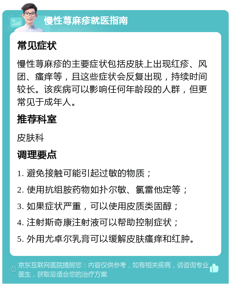 慢性荨麻疹就医指南 常见症状 慢性荨麻疹的主要症状包括皮肤上出现红疹、风团、瘙痒等，且这些症状会反复出现，持续时间较长。该疾病可以影响任何年龄段的人群，但更常见于成年人。 推荐科室 皮肤科 调理要点 1. 避免接触可能引起过敏的物质； 2. 使用抗组胺药物如扑尔敏、氯雷他定等； 3. 如果症状严重，可以使用皮质类固醇； 4. 注射斯奇康注射液可以帮助控制症状； 5. 外用尤卓尔乳膏可以缓解皮肤瘙痒和红肿。