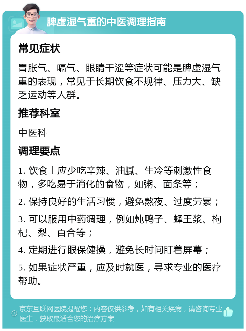 脾虚湿气重的中医调理指南 常见症状 胃胀气、嗝气、眼睛干涩等症状可能是脾虚湿气重的表现，常见于长期饮食不规律、压力大、缺乏运动等人群。 推荐科室 中医科 调理要点 1. 饮食上应少吃辛辣、油腻、生冷等刺激性食物，多吃易于消化的食物，如粥、面条等； 2. 保持良好的生活习惯，避免熬夜、过度劳累； 3. 可以服用中药调理，例如炖鸭子、蜂王浆、枸杞、梨、百合等； 4. 定期进行眼保健操，避免长时间盯着屏幕； 5. 如果症状严重，应及时就医，寻求专业的医疗帮助。