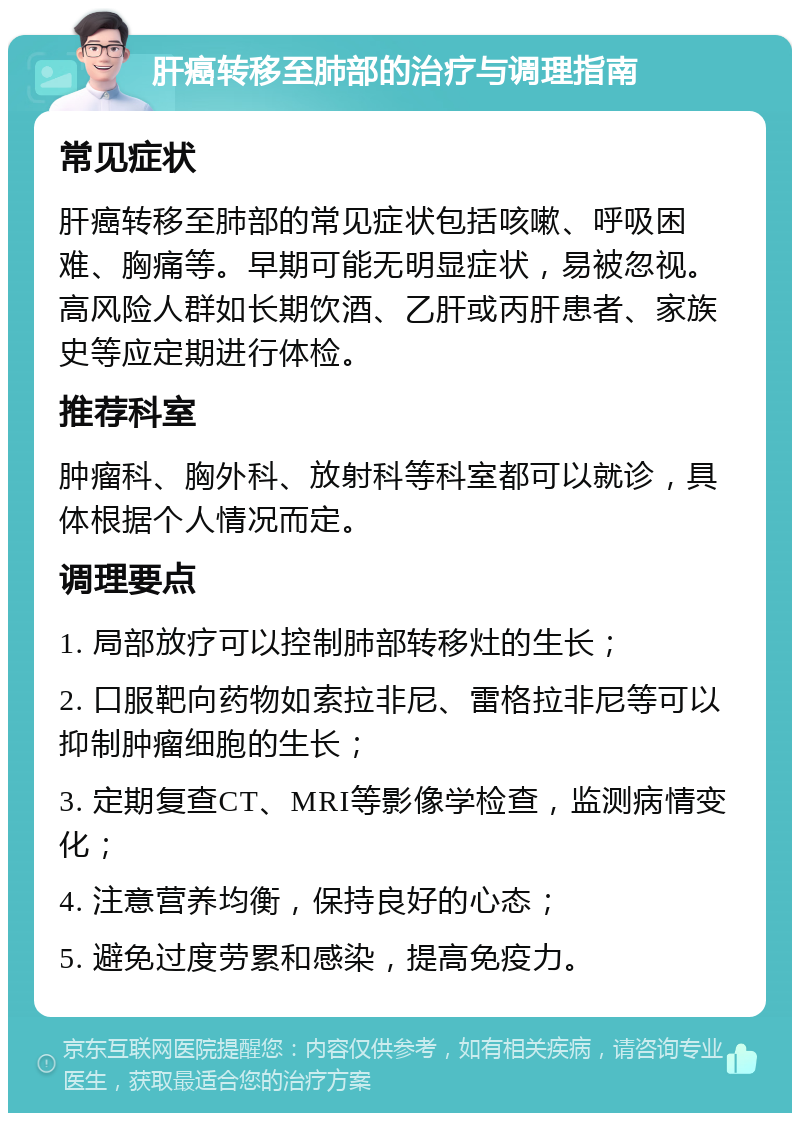 肝癌转移至肺部的治疗与调理指南 常见症状 肝癌转移至肺部的常见症状包括咳嗽、呼吸困难、胸痛等。早期可能无明显症状，易被忽视。高风险人群如长期饮酒、乙肝或丙肝患者、家族史等应定期进行体检。 推荐科室 肿瘤科、胸外科、放射科等科室都可以就诊，具体根据个人情况而定。 调理要点 1. 局部放疗可以控制肺部转移灶的生长； 2. 口服靶向药物如索拉非尼、雷格拉非尼等可以抑制肿瘤细胞的生长； 3. 定期复查CT、MRI等影像学检查，监测病情变化； 4. 注意营养均衡，保持良好的心态； 5. 避免过度劳累和感染，提高免疫力。