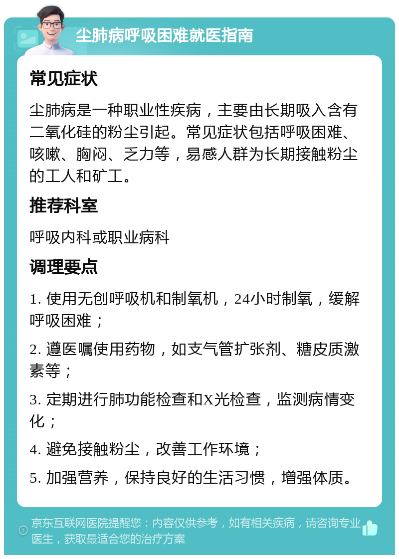 尘肺病呼吸困难就医指南 常见症状 尘肺病是一种职业性疾病，主要由长期吸入含有二氧化硅的粉尘引起。常见症状包括呼吸困难、咳嗽、胸闷、乏力等，易感人群为长期接触粉尘的工人和矿工。 推荐科室 呼吸内科或职业病科 调理要点 1. 使用无创呼吸机和制氧机，24小时制氧，缓解呼吸困难； 2. 遵医嘱使用药物，如支气管扩张剂、糖皮质激素等； 3. 定期进行肺功能检查和X光检查，监测病情变化； 4. 避免接触粉尘，改善工作环境； 5. 加强营养，保持良好的生活习惯，增强体质。