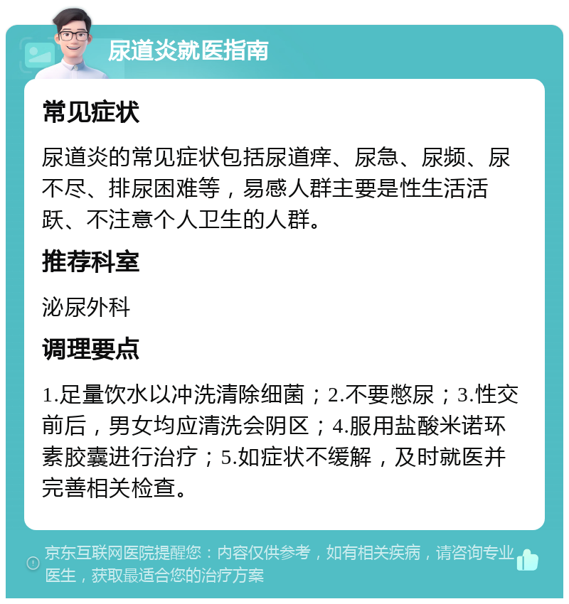 尿道炎就医指南 常见症状 尿道炎的常见症状包括尿道痒、尿急、尿频、尿不尽、排尿困难等，易感人群主要是性生活活跃、不注意个人卫生的人群。 推荐科室 泌尿外科 调理要点 1.足量饮水以冲洗清除细菌；2.不要憋尿；3.性交前后，男女均应清洗会阴区；4.服用盐酸米诺环素胶囊进行治疗；5.如症状不缓解，及时就医并完善相关检查。