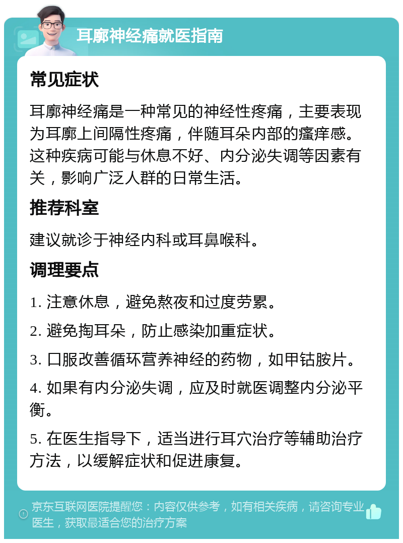 耳廓神经痛就医指南 常见症状 耳廓神经痛是一种常见的神经性疼痛，主要表现为耳廓上间隔性疼痛，伴随耳朵内部的瘙痒感。这种疾病可能与休息不好、内分泌失调等因素有关，影响广泛人群的日常生活。 推荐科室 建议就诊于神经内科或耳鼻喉科。 调理要点 1. 注意休息，避免熬夜和过度劳累。 2. 避免掏耳朵，防止感染加重症状。 3. 口服改善循环营养神经的药物，如甲钴胺片。 4. 如果有内分泌失调，应及时就医调整内分泌平衡。 5. 在医生指导下，适当进行耳穴治疗等辅助治疗方法，以缓解症状和促进康复。