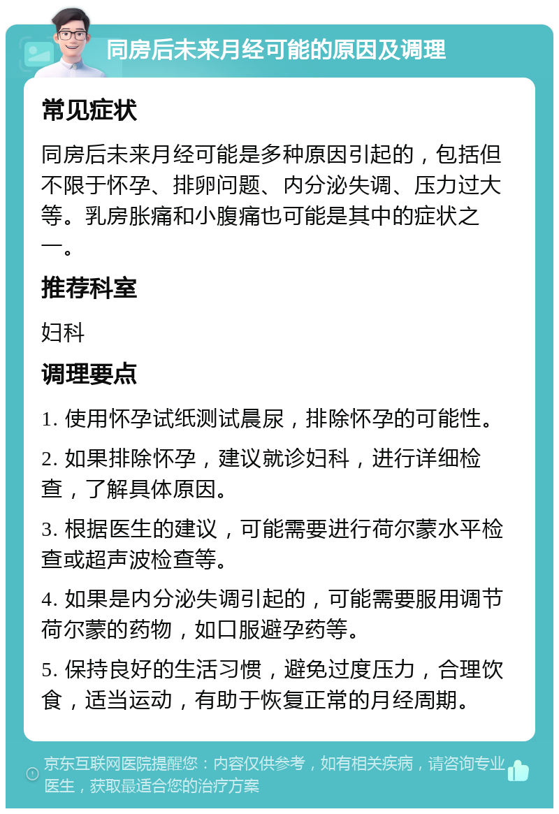 同房后未来月经可能的原因及调理 常见症状 同房后未来月经可能是多种原因引起的，包括但不限于怀孕、排卵问题、内分泌失调、压力过大等。乳房胀痛和小腹痛也可能是其中的症状之一。 推荐科室 妇科 调理要点 1. 使用怀孕试纸测试晨尿，排除怀孕的可能性。 2. 如果排除怀孕，建议就诊妇科，进行详细检查，了解具体原因。 3. 根据医生的建议，可能需要进行荷尔蒙水平检查或超声波检查等。 4. 如果是内分泌失调引起的，可能需要服用调节荷尔蒙的药物，如口服避孕药等。 5. 保持良好的生活习惯，避免过度压力，合理饮食，适当运动，有助于恢复正常的月经周期。