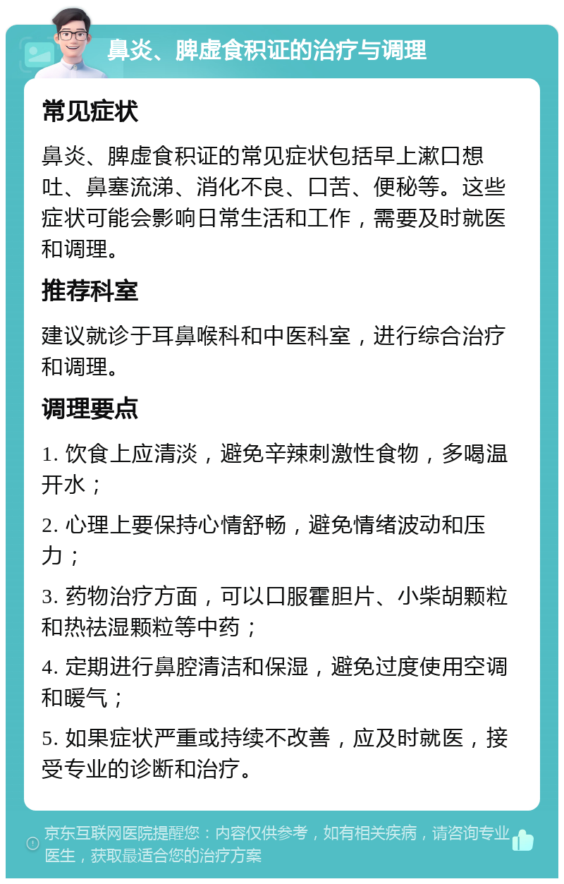 鼻炎、脾虚食积证的治疗与调理 常见症状 鼻炎、脾虚食积证的常见症状包括早上漱口想吐、鼻塞流涕、消化不良、口苦、便秘等。这些症状可能会影响日常生活和工作，需要及时就医和调理。 推荐科室 建议就诊于耳鼻喉科和中医科室，进行综合治疗和调理。 调理要点 1. 饮食上应清淡，避免辛辣刺激性食物，多喝温开水； 2. 心理上要保持心情舒畅，避免情绪波动和压力； 3. 药物治疗方面，可以口服霍胆片、小柴胡颗粒和热祛湿颗粒等中药； 4. 定期进行鼻腔清洁和保湿，避免过度使用空调和暖气； 5. 如果症状严重或持续不改善，应及时就医，接受专业的诊断和治疗。