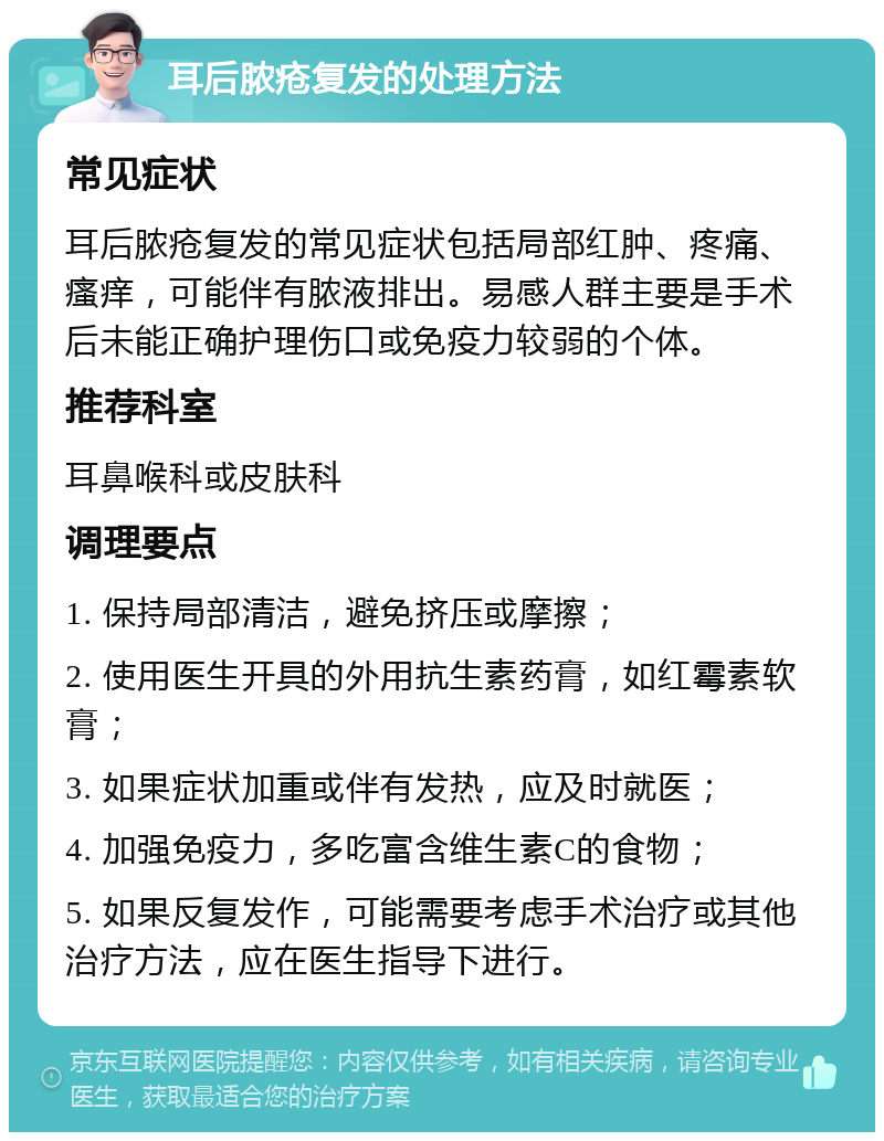 耳后脓疮复发的处理方法 常见症状 耳后脓疮复发的常见症状包括局部红肿、疼痛、瘙痒，可能伴有脓液排出。易感人群主要是手术后未能正确护理伤口或免疫力较弱的个体。 推荐科室 耳鼻喉科或皮肤科 调理要点 1. 保持局部清洁，避免挤压或摩擦； 2. 使用医生开具的外用抗生素药膏，如红霉素软膏； 3. 如果症状加重或伴有发热，应及时就医； 4. 加强免疫力，多吃富含维生素C的食物； 5. 如果反复发作，可能需要考虑手术治疗或其他治疗方法，应在医生指导下进行。