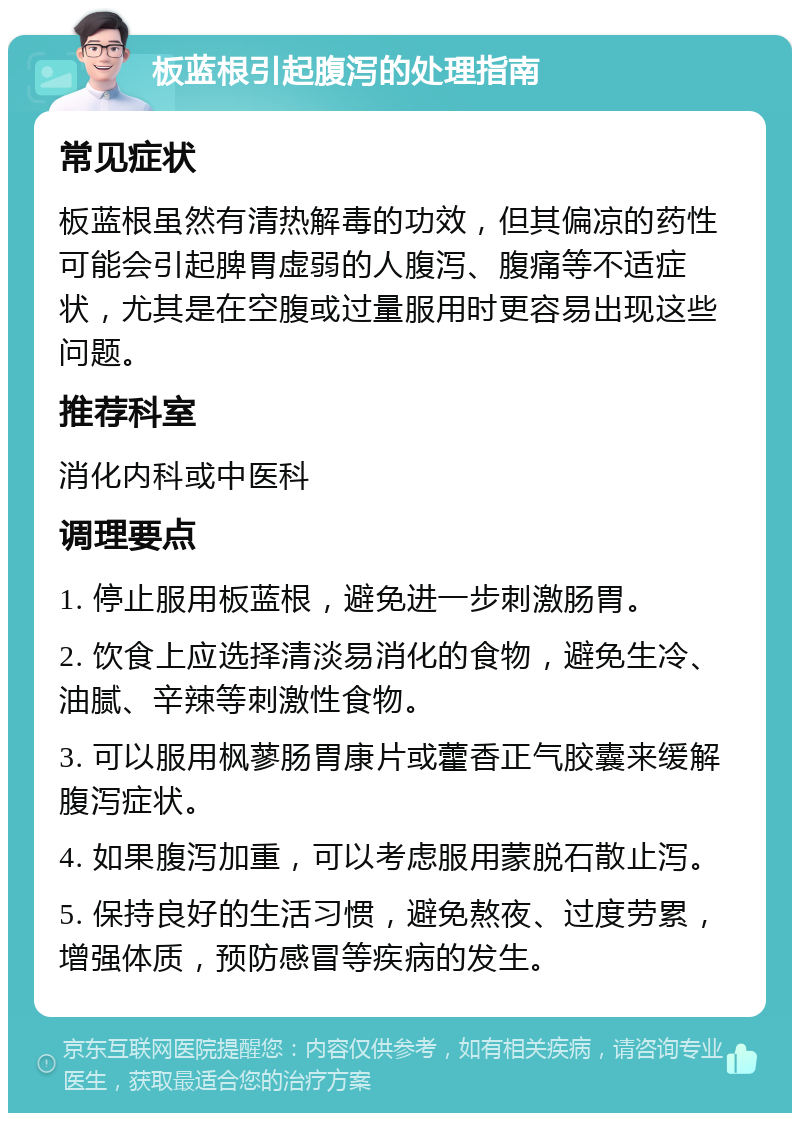 板蓝根引起腹泻的处理指南 常见症状 板蓝根虽然有清热解毒的功效，但其偏凉的药性可能会引起脾胃虚弱的人腹泻、腹痛等不适症状，尤其是在空腹或过量服用时更容易出现这些问题。 推荐科室 消化内科或中医科 调理要点 1. 停止服用板蓝根，避免进一步刺激肠胃。 2. 饮食上应选择清淡易消化的食物，避免生冷、油腻、辛辣等刺激性食物。 3. 可以服用枫蓼肠胃康片或藿香正气胶囊来缓解腹泻症状。 4. 如果腹泻加重，可以考虑服用蒙脱石散止泻。 5. 保持良好的生活习惯，避免熬夜、过度劳累，增强体质，预防感冒等疾病的发生。